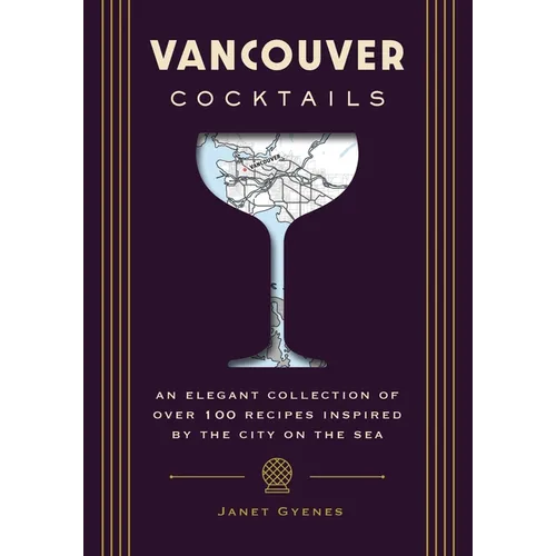 Vancouver Cocktails: An Elegant Collection of Over 100 Recipes Inspired by the City on the Sea